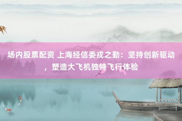 场内股票配资 上海经信委戎之勤：坚持创新驱动，塑造大飞机独特飞行体验