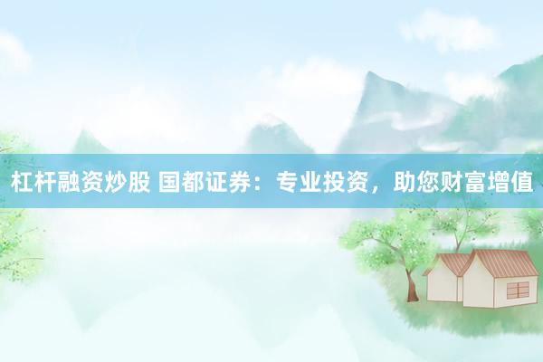 杠杆融资炒股 国都证券：专业投资，助您财富增值