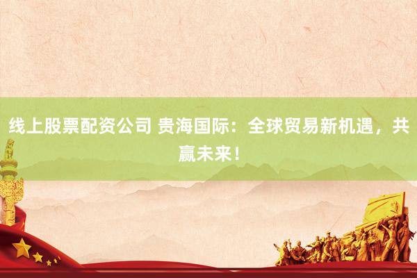 线上股票配资公司 贵海国际：全球贸易新机遇，共赢未来！