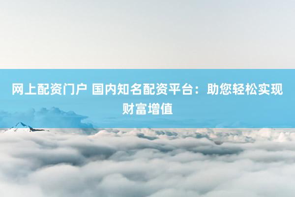 网上配资门户 国内知名配资平台：助您轻松实现财富增值