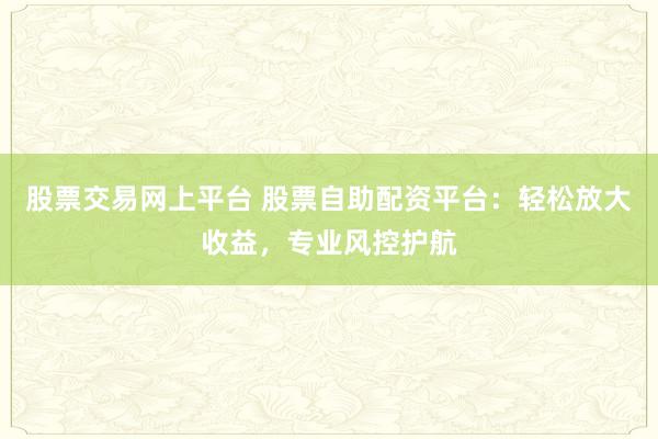 股票交易网上平台 股票自助配资平台：轻松放大收益，专业风控护航