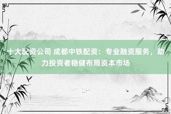十大配资公司 成都中铁配资：专业融资服务，助力投资者稳健布局资本市场