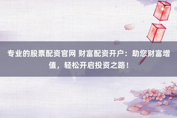 专业的股票配资官网 财富配资开户：助您财富增值，轻松开启投资之路！