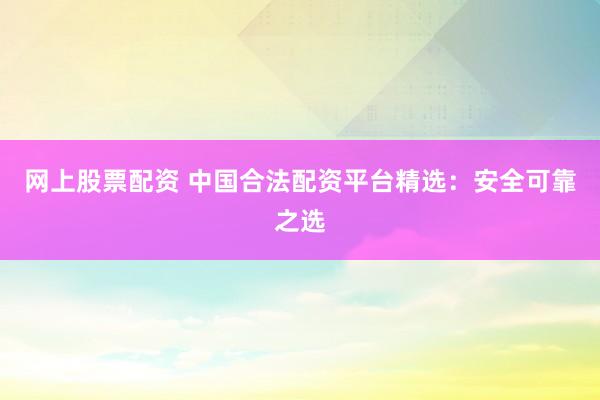 网上股票配资 中国合法配资平台精选：安全可靠之选