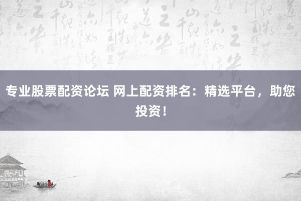 专业股票配资论坛 网上配资排名：精选平台，助您投资！
