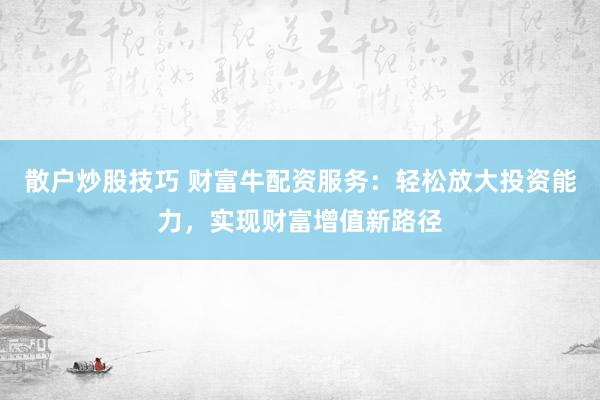 散户炒股技巧 财富牛配资服务：轻松放大投资能力，实现财富增值新路径