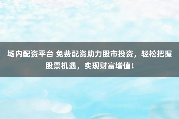 场内配资平台 免费配资助力股市投资，轻松把握股票机遇，实现财富增值！