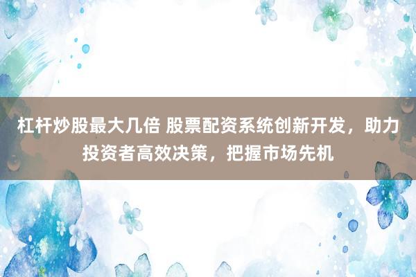 杠杆炒股最大几倍 股票配资系统创新开发，助力投资者高效决策，把握市场先机