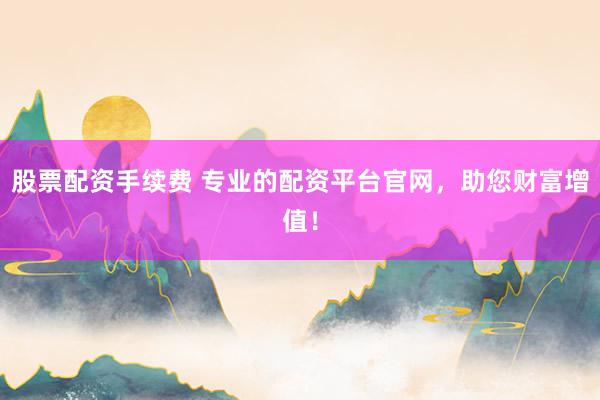 股票配资手续费 专业的配资平台官网，助您财富增值！