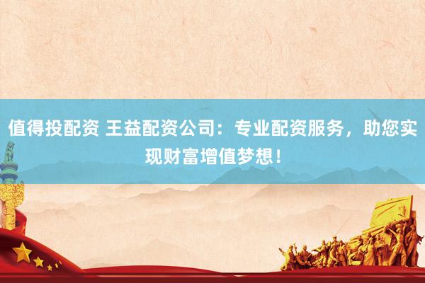值得投配资 王益配资公司：专业配资服务，助您实现财富增值梦想！