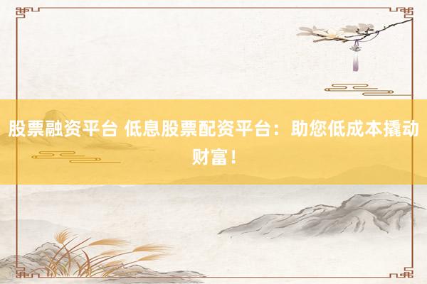 股票融资平台 低息股票配资平台：助您低成本撬动财富！