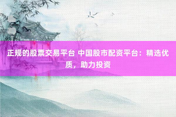 正规的股票交易平台 中国股市配资平台：精选优质，助力投资