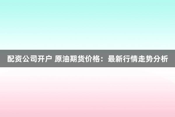 配资公司开户 原油期货价格：最新行情走势分析