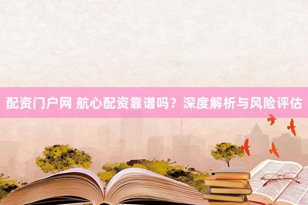 配资门户网 航心配资靠谱吗？深度解析与风险评估