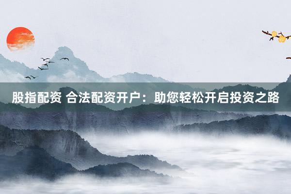 股指配资 合法配资开户：助您轻松开启投资之路