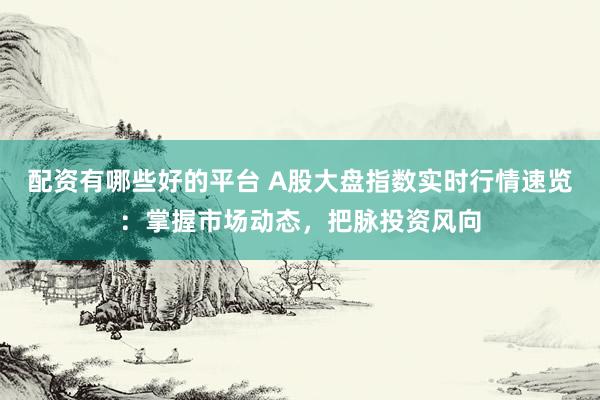 配资有哪些好的平台 A股大盘指数实时行情速览：掌握市场动态，把脉投资风向