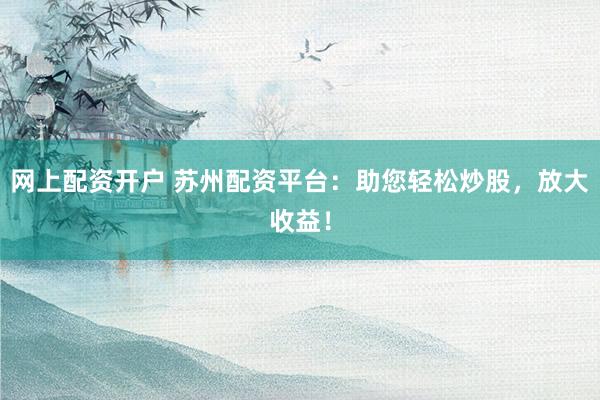 网上配资开户 苏州配资平台：助您轻松炒股，放大收益！