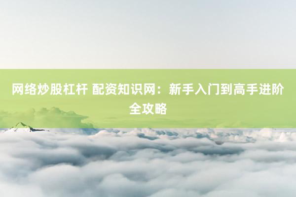 网络炒股杠杆 配资知识网：新手入门到高手进阶全攻略