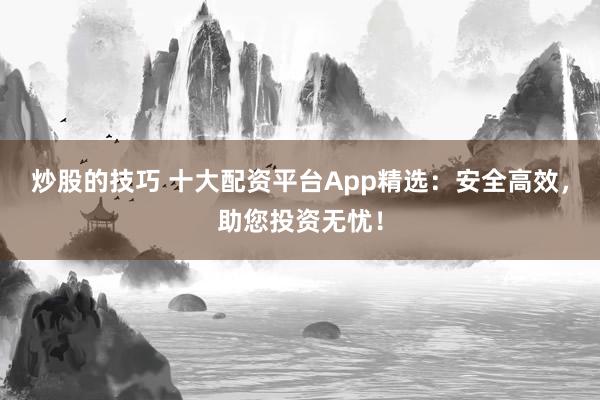 炒股的技巧 十大配资平台App精选：安全高效，助您投资无忧！