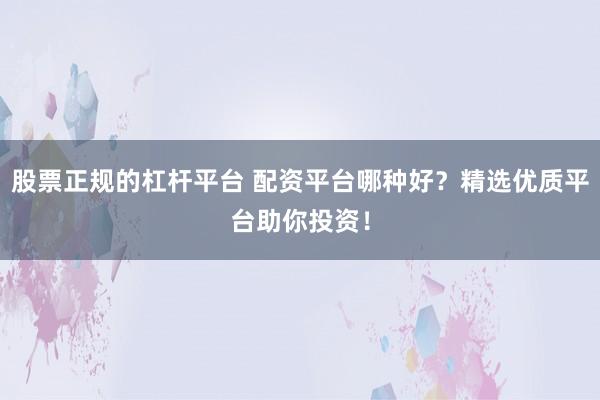 股票正规的杠杆平台 配资平台哪种好？精选优质平台助你投资！