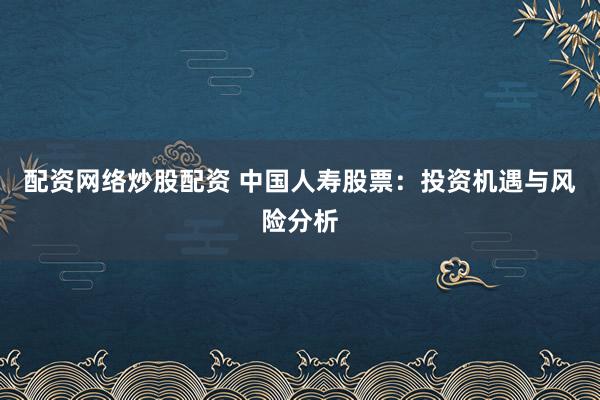 配资网络炒股配资 中国人寿股票：投资机遇与风险分析