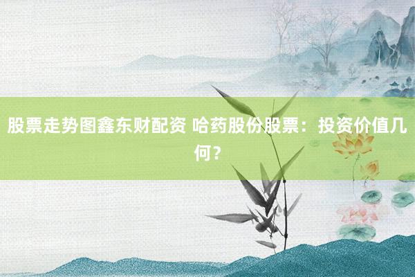 股票走势图鑫东财配资 哈药股份股票：投资价值几何？