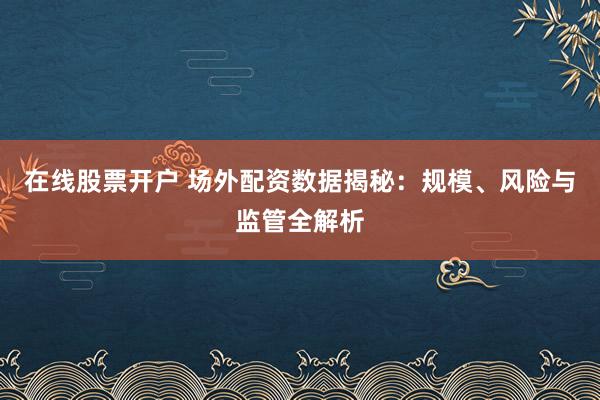 在线股票开户 场外配资数据揭秘：规模、风险与监管全解析