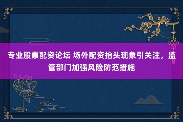 专业股票配资论坛 场外配资抬头现象引关注，监管部门加强风险防范措施