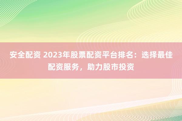 安全配资 2023年股票配资平台排名：选择最佳配资服务，助力股市投资