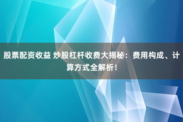 股票配资收益 炒股杠杆收费大揭秘：费用构成、计算方式全解析！