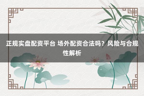 正规实盘配资平台 场外配资合法吗？风险与合规性解析