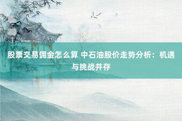 股票交易佣金怎么算 中石油股价走势分析：机遇与挑战并存