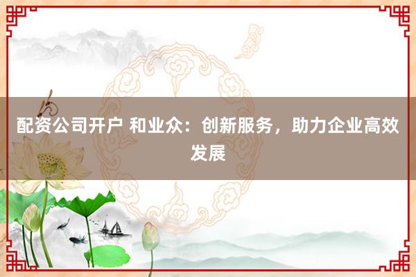 配资公司开户 和业众：创新服务，助力企业高效发展