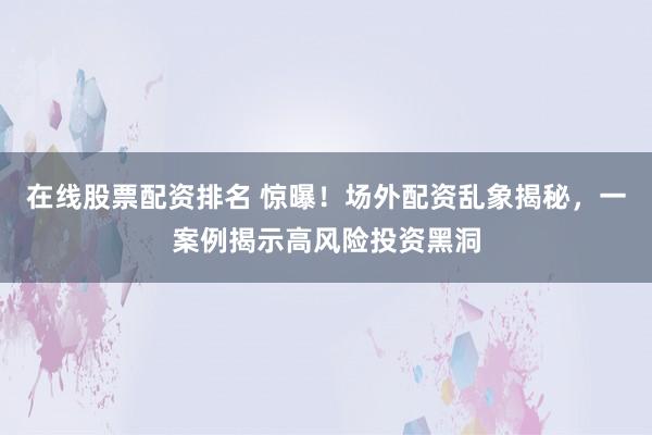 在线股票配资排名 惊曝！场外配资乱象揭秘，一案例揭示高风险投资黑洞