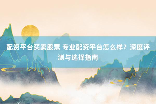 配资平台买卖股票 专业配资平台怎么样？深度评测与选择指南