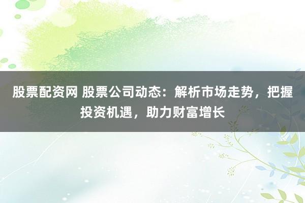 股票配资网 股票公司动态：解析市场走势，把握投资机遇，助力财富增长