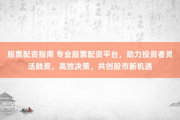 股票配资指南 专业股票配资平台，助力投资者灵活融资，高效决策，共创股市新机遇