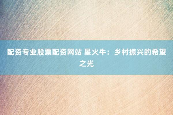 配资专业股票配资网站 星火牛：乡村振兴的希望之光