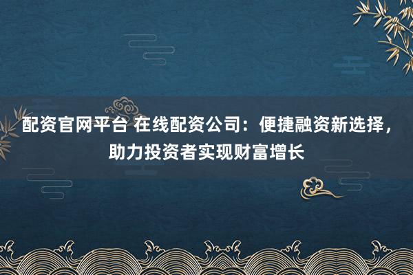 配资官网平台 在线配资公司：便捷融资新选择，助力投资者实现财富增长