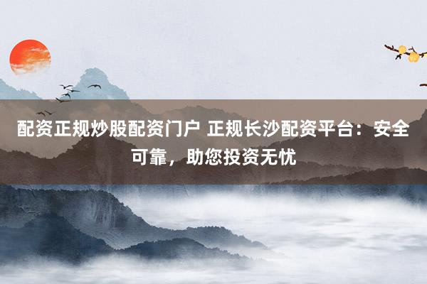配资正规炒股配资门户 正规长沙配资平台：安全可靠，助您投资无忧