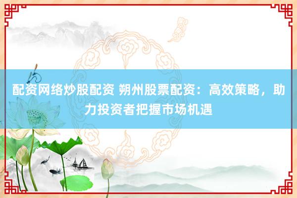 配资网络炒股配资 朔州股票配资：高效策略，助力投资者把握市场机遇