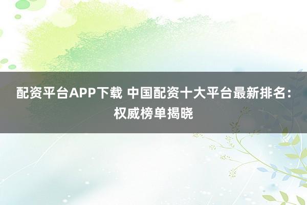 配资平台APP下载 中国配资十大平台最新排名：权威榜单揭晓