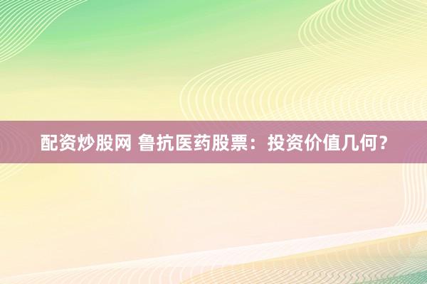 配资炒股网 鲁抗医药股票：投资价值几何？