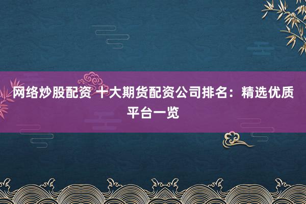 网络炒股配资 十大期货配资公司排名：精选优质平台一览