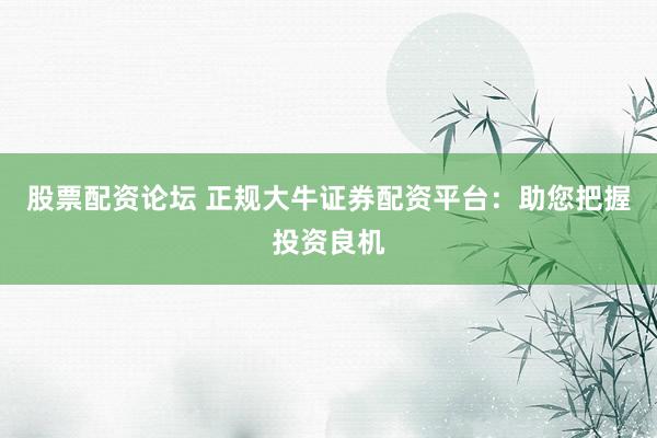 股票配资论坛 正规大牛证券配资平台：助您把握投资良机