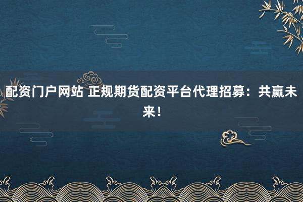 配资门户网站 正规期货配资平台代理招募：共赢未来！