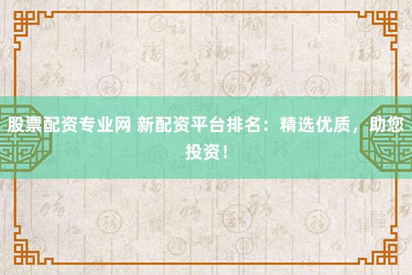 股票配资专业网 新配资平台排名：精选优质，助您投资！