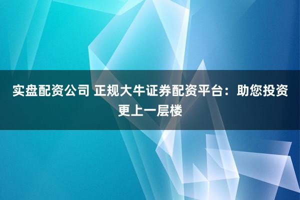 实盘配资公司 正规大牛证券配资平台：助您投资更上一层楼