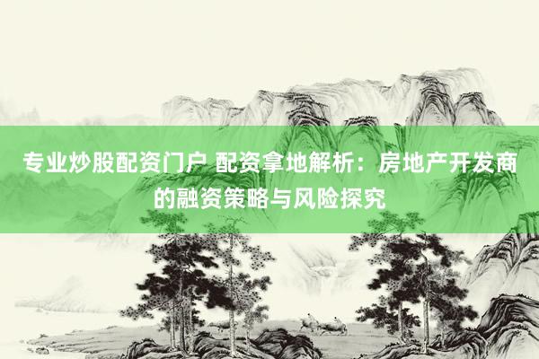 专业炒股配资门户 配资拿地解析：房地产开发商的融资策略与风险探究