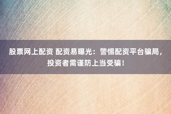 股票网上配资 配资易曝光：警惕配资平台骗局，投资者需谨防上当受骗！